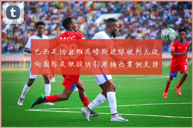 巴西足协就维尼修斯进球被判无效向国际足联投诉引用梅西案例支持
