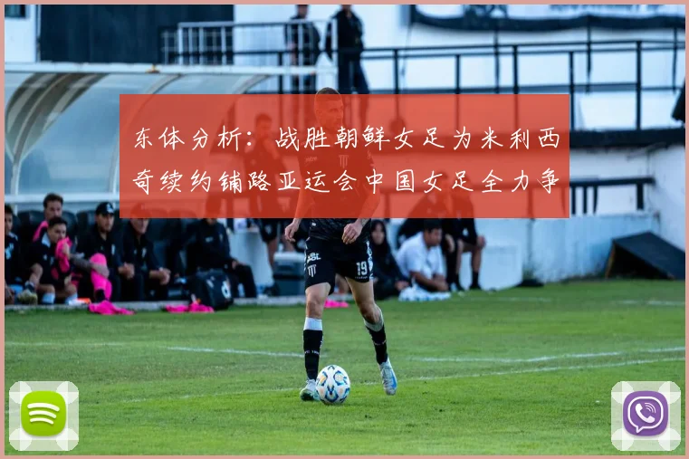东体分析：战胜朝鲜女足为米利西奇续约铺路亚运会中国女足全力争金