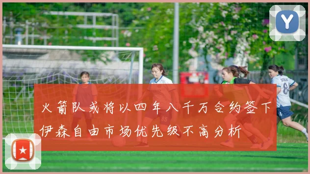 火箭队或将以四年八千万合约签下伊森自由市场优先级不高分析