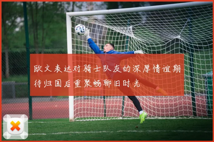 欧文表达对骑士队友的深厚情谊期待归国后重聚畅聊旧时光