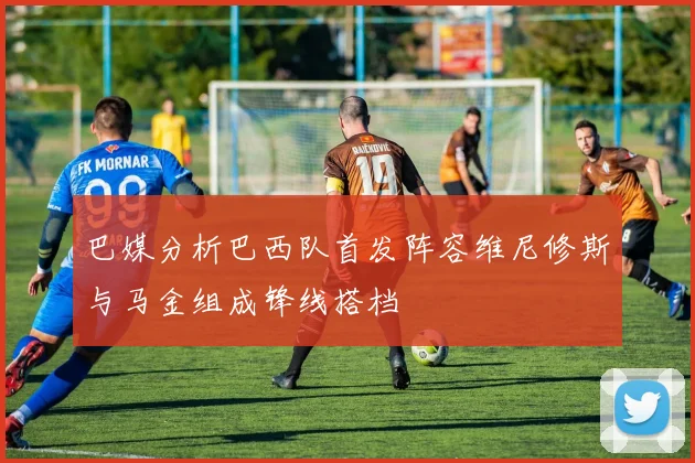 巴媒分析巴西队首发阵容维尼修斯与马金组成锋线搭档