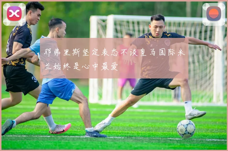邓弗里斯坚定表态不谈皇马国际米兰始终是心中最爱