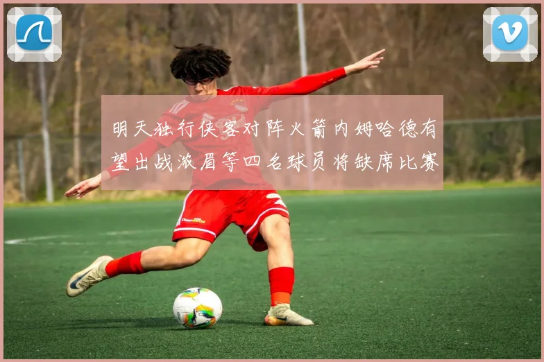明天独行侠客对阵火箭内姆哈德有望出战浓眉等四名球员将缺席比赛
