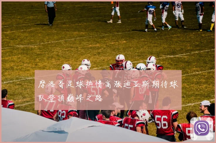 摩洛哥足球热情高涨迪亚斯期待球队登顶巅峰之路
