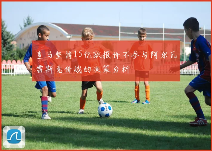 皇马坚持15亿欧报价不参与阿尔瓦雷斯竞价战的决策分析