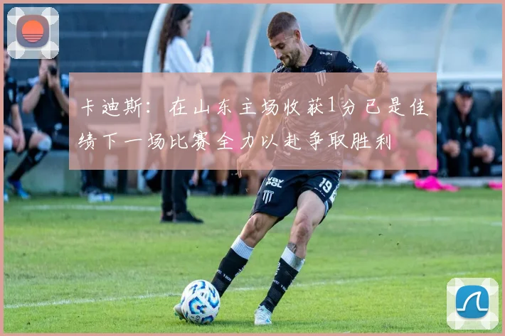 卡迪斯：在山东主场收获1分已是佳绩下一场比赛全力以赴争取胜利